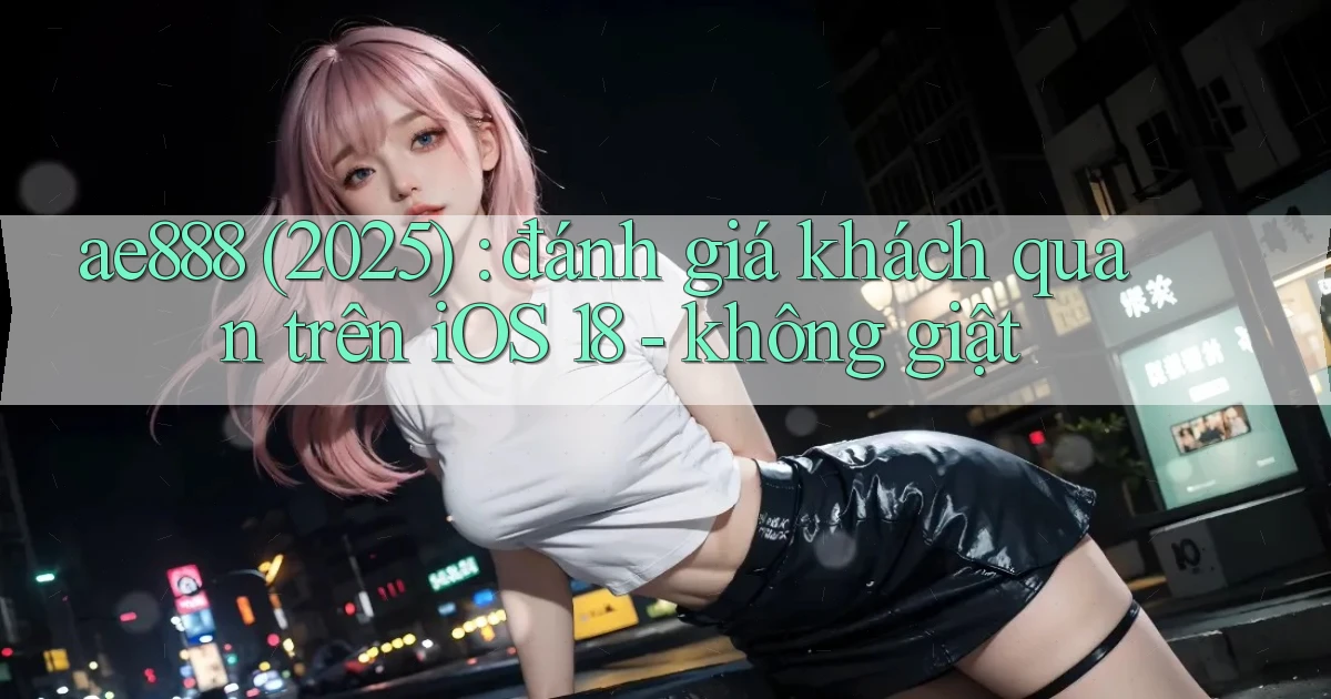 ae888 (2025) đánh giá khách quan trên iOS 18   không giật