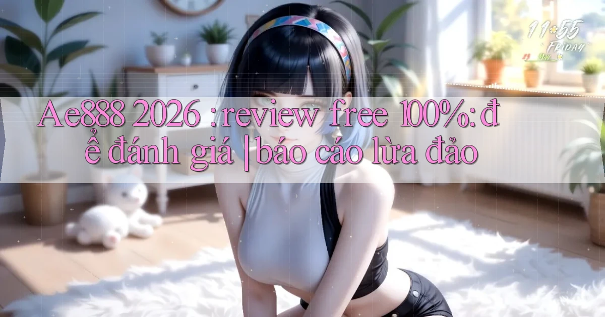 Ae888 2026 review free 100% để đánh giá báo cáo lừa đảo