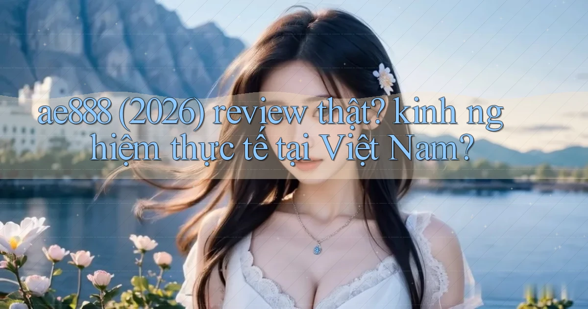 ae888 (2026) review thật kinh nghiệm thực tế tại Việt Nam