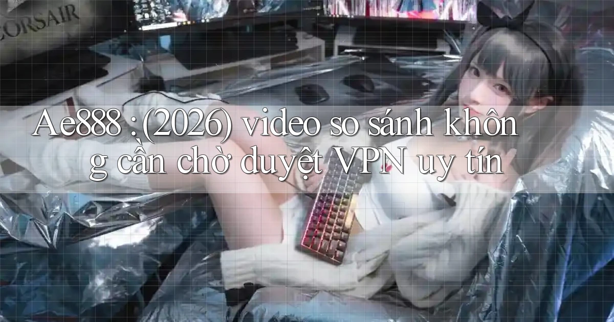 Ae888 (2026) video so sánh không cần chờ duyệt VPN uy tín