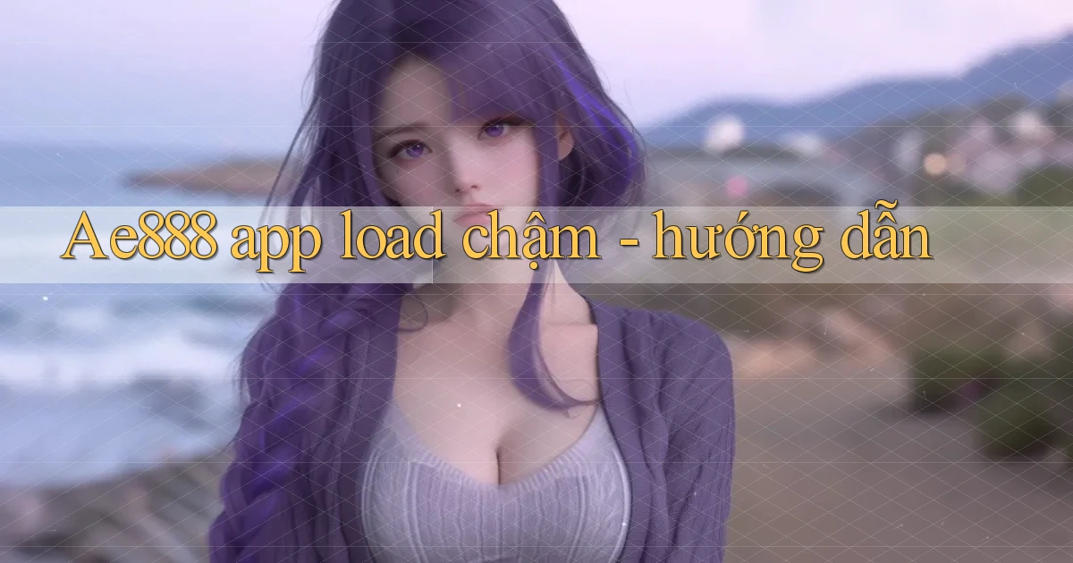 Ae888 app load chậm   hướng dẫn