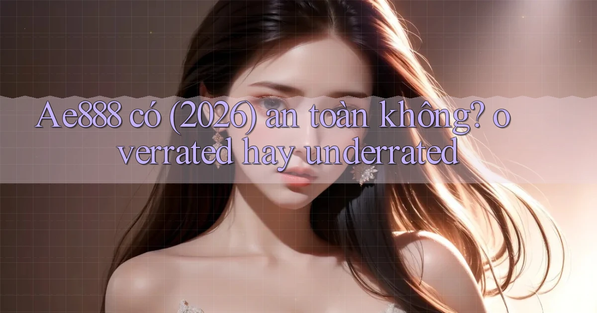 Ae888 có (2026) an toàn không overrated hay underrated