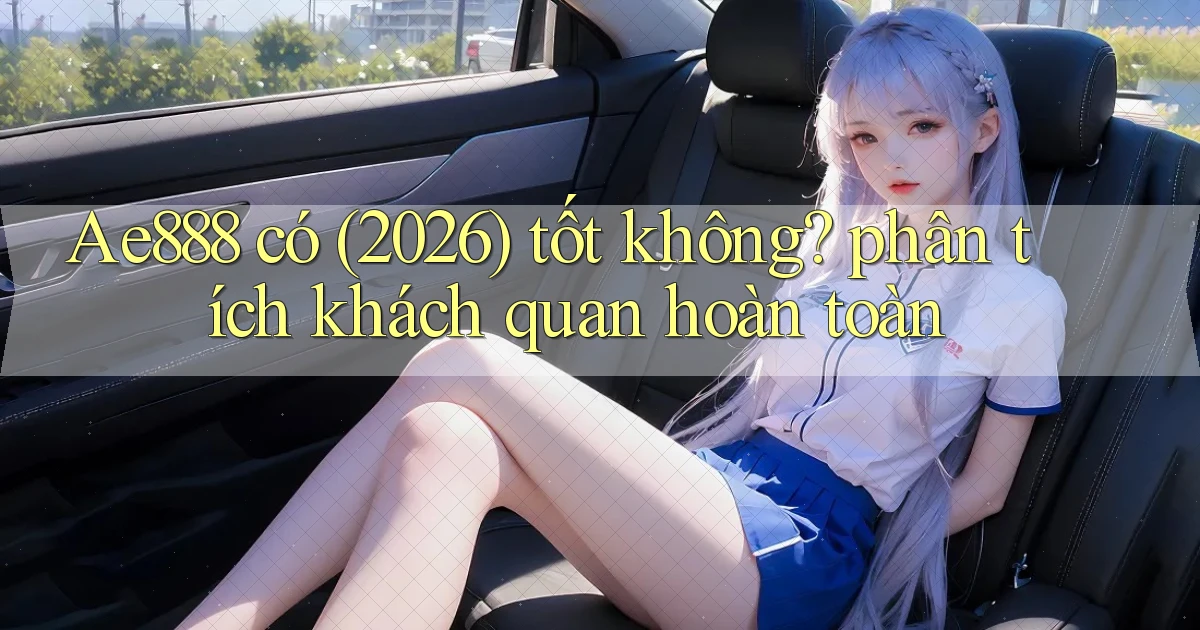 Ae888 có (2026) tốt không phân tích khách quan hoàn toàn