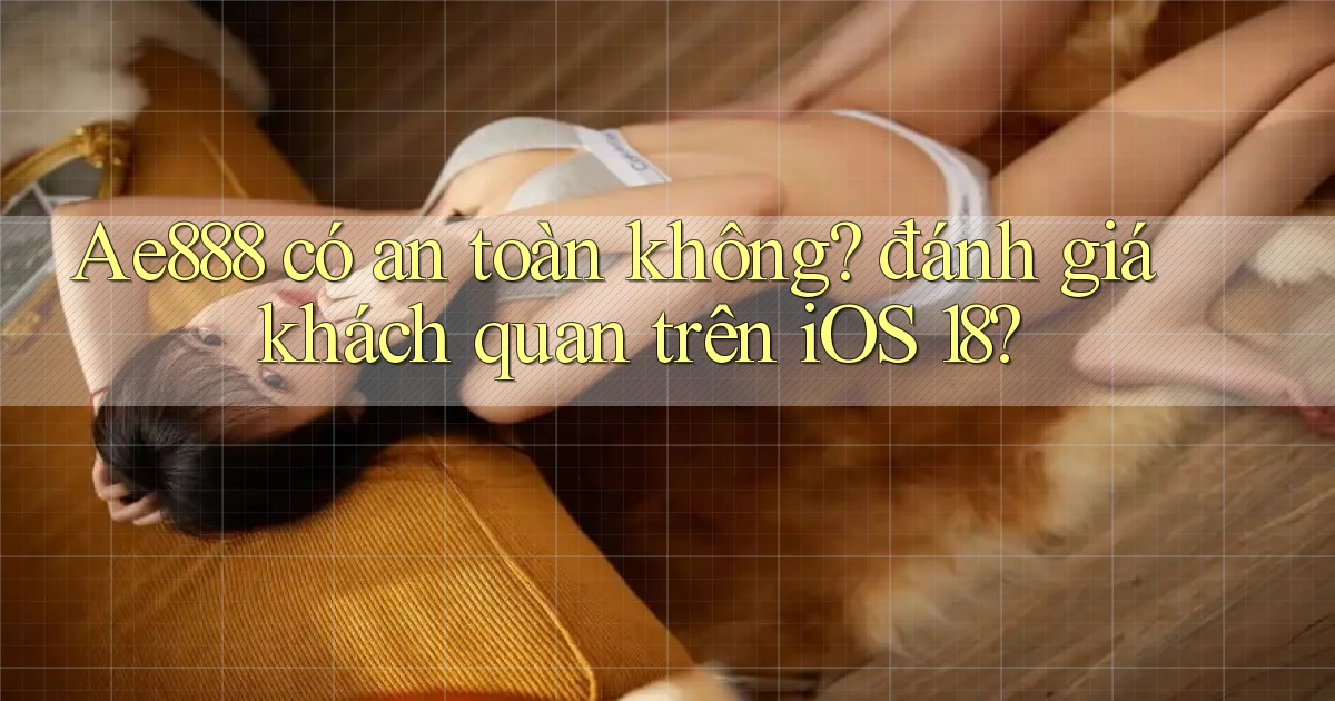 Ae888 có an toàn không đánh giá khách quan trên iOS 18