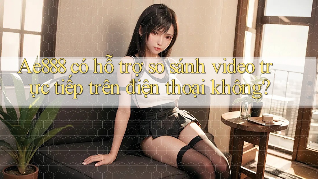 Ae888 có hỗ trợ so sánh video trực tiếp trên điện thoại không?