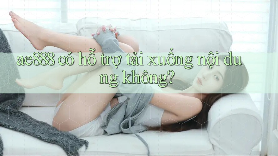 ae888 có hỗ trợ tải xuống nội dung không? ae888 có hỗ trợ tải xuống nội dung không?