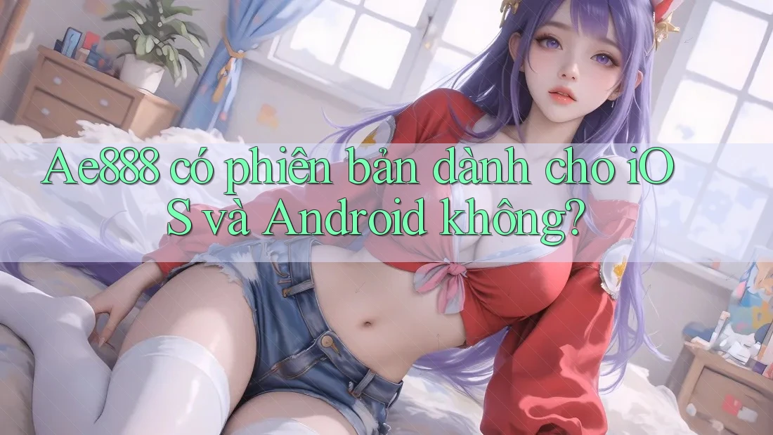 Ae888 có phiên bản dành cho iOS và Android không?