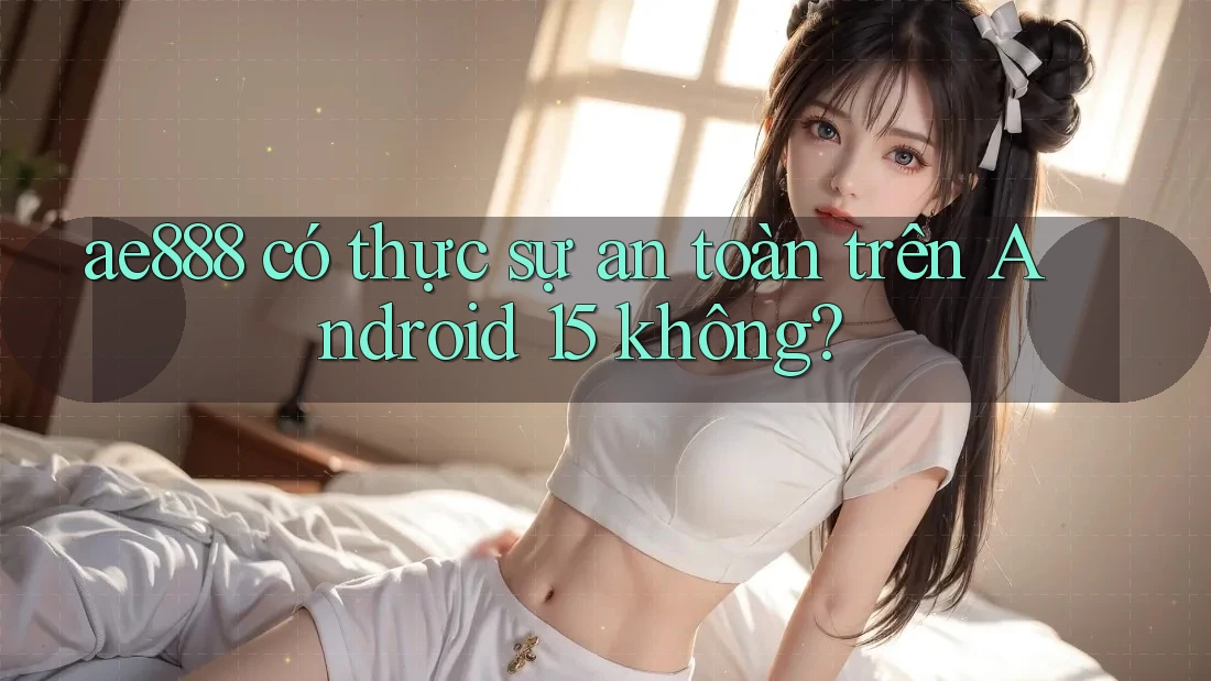 ae888 có thực sự an toàn trên Android 15 không?