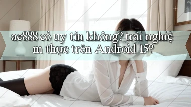 ae888 có uy tín không trải nghiệm thực trên Android 15