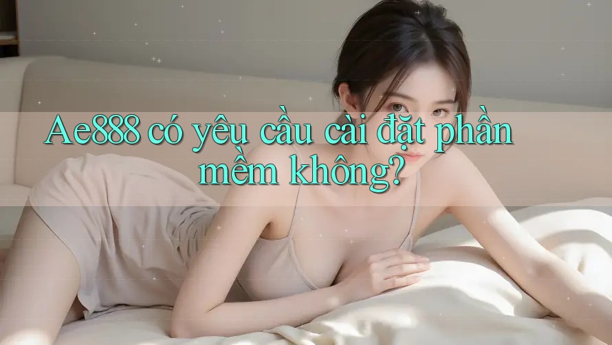 Ae888 có yêu cầu cài đặt phần mềm không?