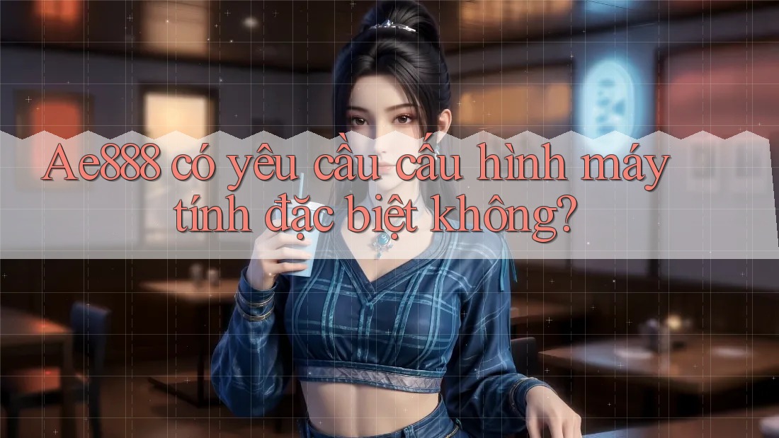 Ae888 có yêu cầu cấu hình máy tính đặc biệt không?