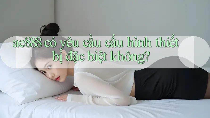 ae888 có yêu cầu cấu hình thiết bị đặc biệt không?