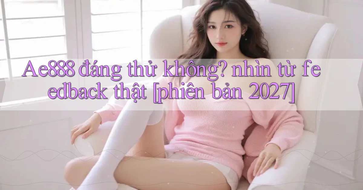 Ae888 đáng thử không nhìn từ feedback thật [phiên bản 2027]