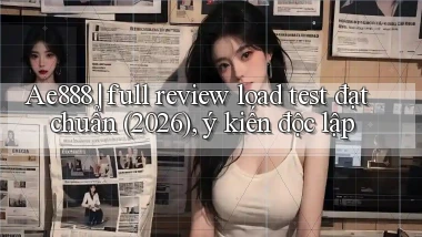 Ae888 full review load test đạt chuẩn (2026), ý kiến độc lập
