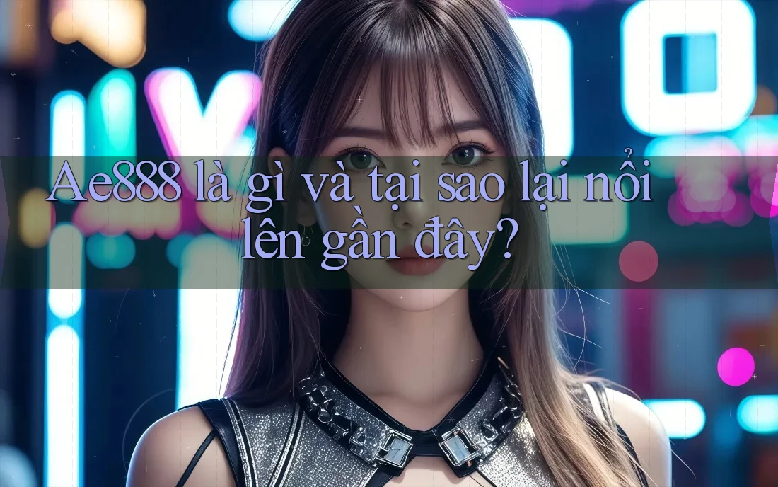Ae888 là gì và tại sao lại nổi lên gần đây?
