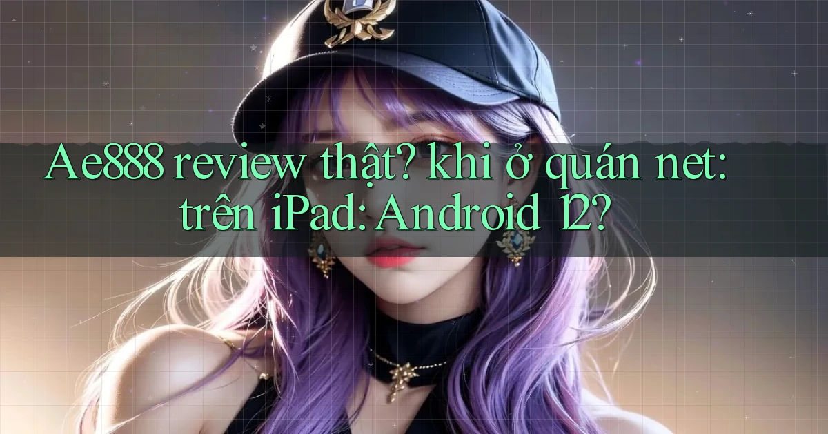 Ae888 review thật khi ở quán net trên iPad Android 12