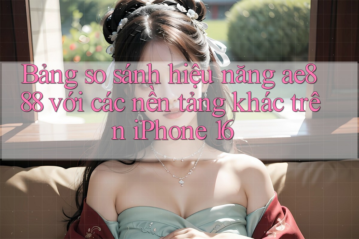 Bảng so sánh hiệu năng ae888 với các nền tảng khác trên iPhone 16