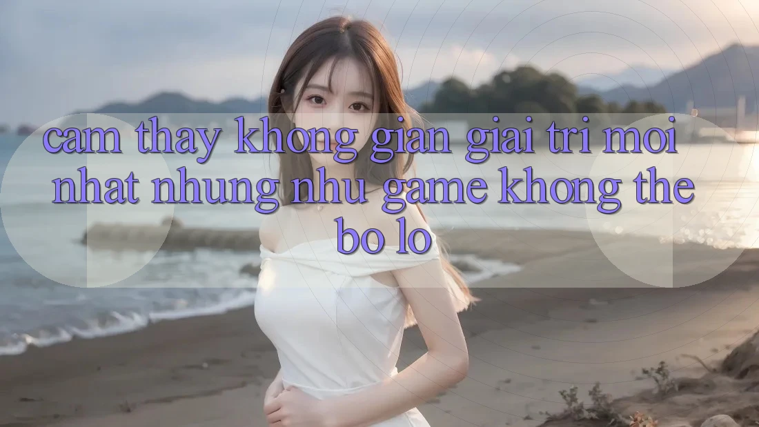 Cảm thấy không gian giải trí mới nhất: Những như game không thể bỏ lỡ