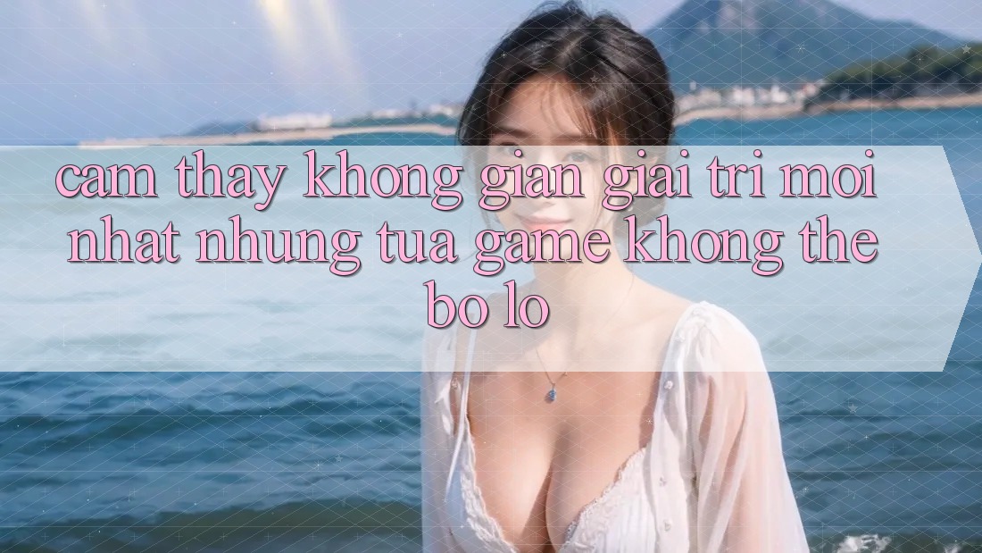 Cảm thấy không gian giải trí mới nhất: Những tựa game không thể bỏ lỡ Cảm thấy không gian giải trí mới nhất: Những tựa game không thể bỏ lỡ