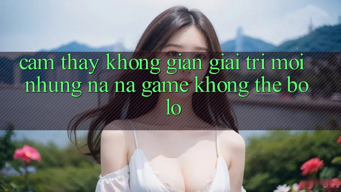 Cảm thấy không gian giải trí mới: Những na ná game không thể bỏ lỡ