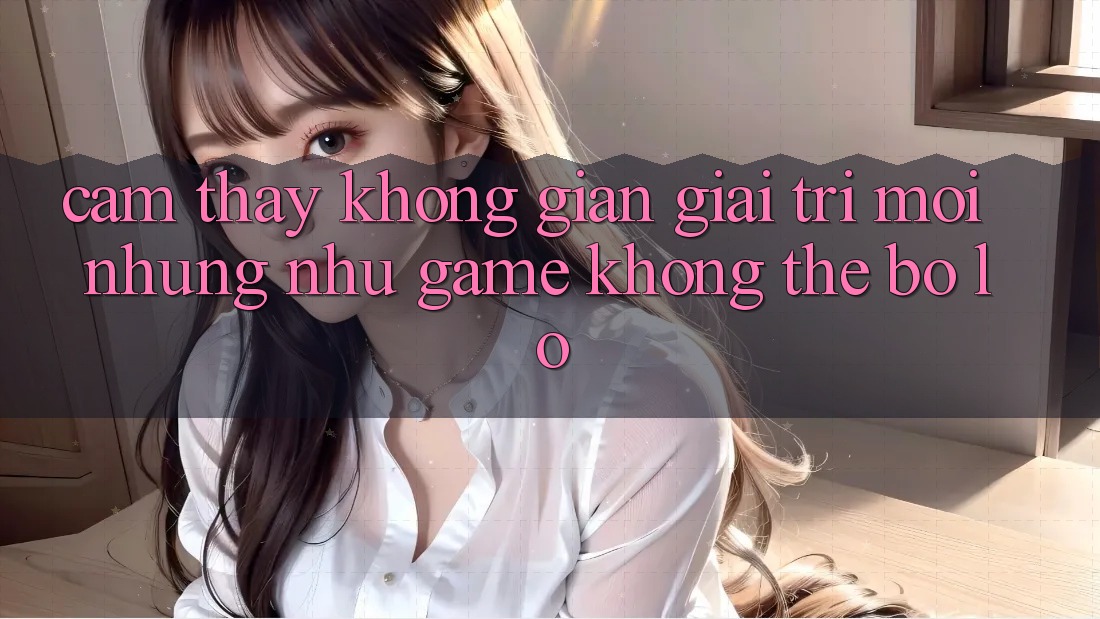 Cảm thấy không gian giải trí mới: Những như game không thể bỏ lỡ