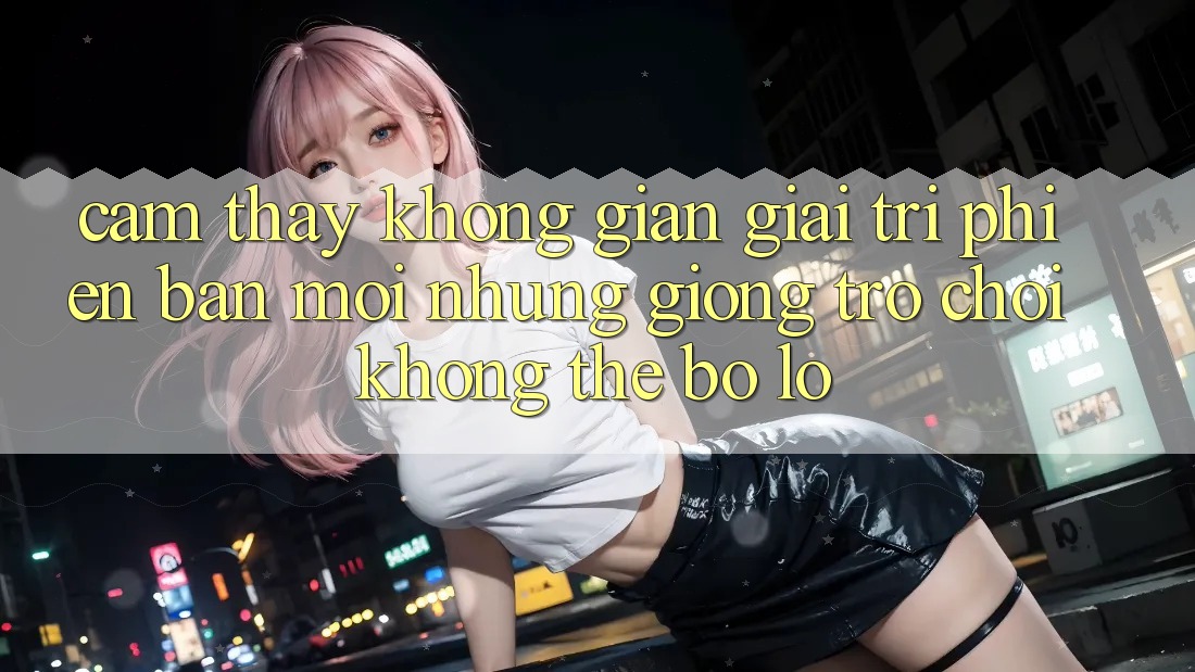 Cảm thấy không gian giải trí phiên bản mới: Những giống trò chơi không thể bỏ lỡ