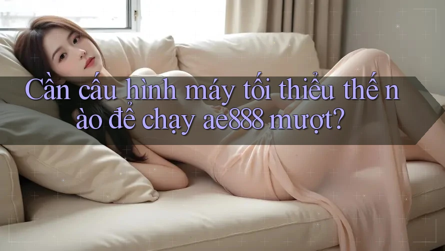 Cần cấu hình máy tối thiểu thế nào để chạy ae888 mượt?