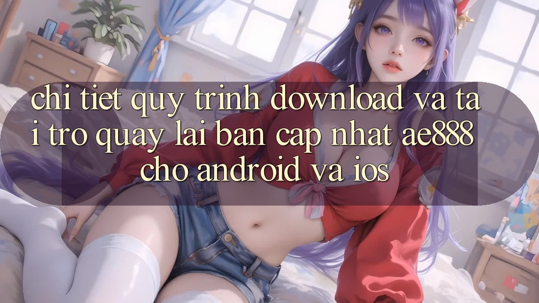 Chi tiết quy trình download và tải trở quay lại bản cập nhật AE888 cho Android và iOS