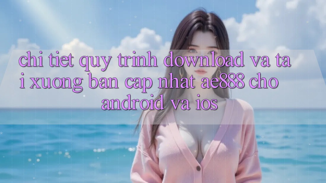 Chi tiết quy trình download và tải xuống bản cập nhật AE888 cho Android và iOS