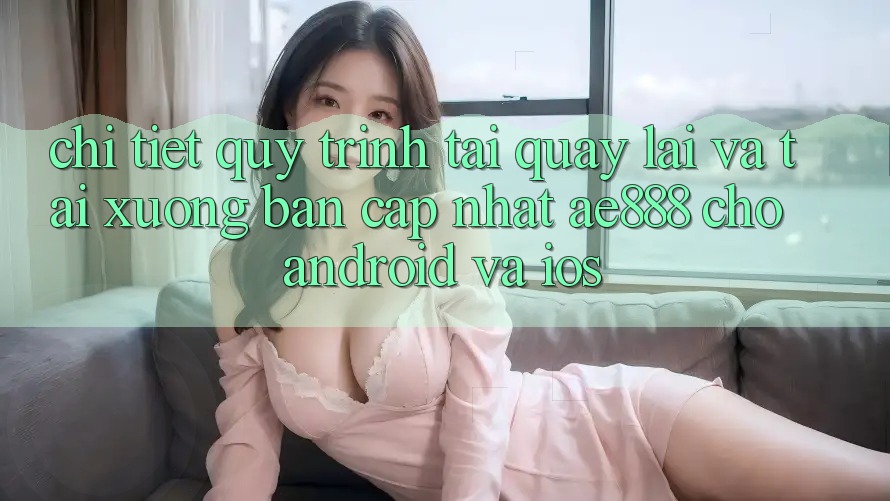 Chi tiết quy trình tải quay lại và tải xuống bản cập nhật AE888 cho Android và iOS