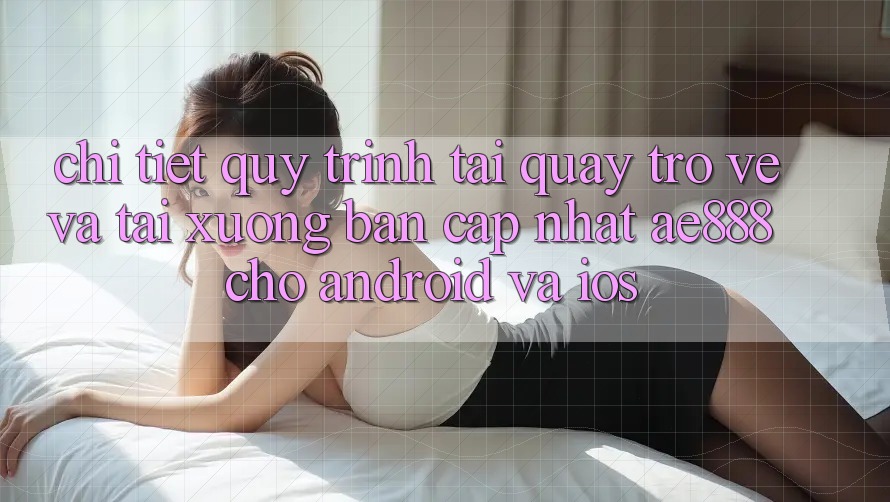 Chi tiết quy trình tải quay trở về và tải xuống bản cập nhật AE888 cho Android và iOS