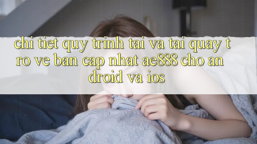 Chi tiết quy trình tải và tải quay trở về bản cập nhật AE888 cho Android và iOS