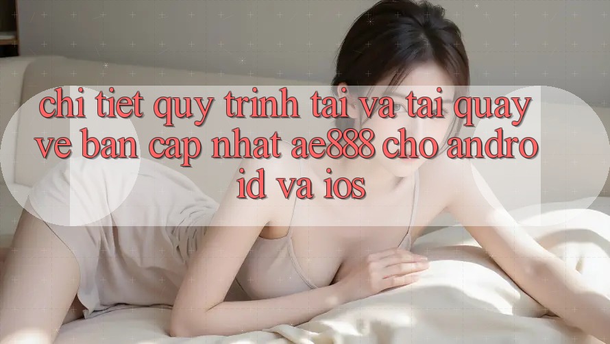 Chi tiết quy trình tải và tải quay về bản cập nhật AE888 cho Android và iOS