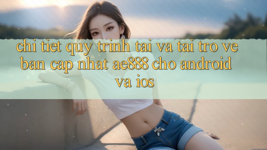 Chi tiết quy trình tải và tải trở về bản cập nhật AE888 cho Android và iOS
