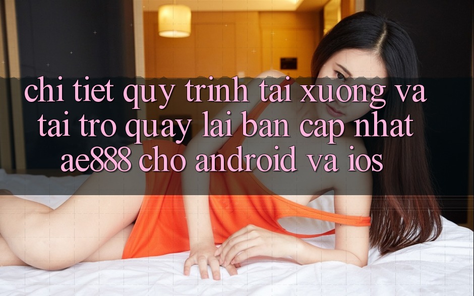 Chi tiết quy trình tải xuống và tải trở quay lại bản cập nhật AE888 cho Android và iOS Chi tiết quy trình tải xuống và tải trở quay lại bản cập nhật AE888 cho Android và iOS
