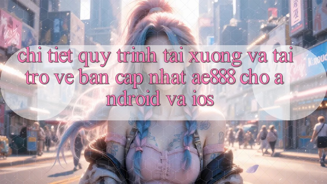 Chi tiết quy trình tải xuống và tải trở về bản cập nhật AE888 cho Android và iOS