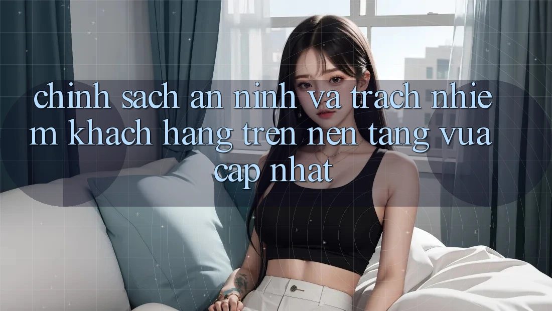 Chính sách an ninh và trách nhiệm khách hàng trên nền tảng vừa cập nhật
