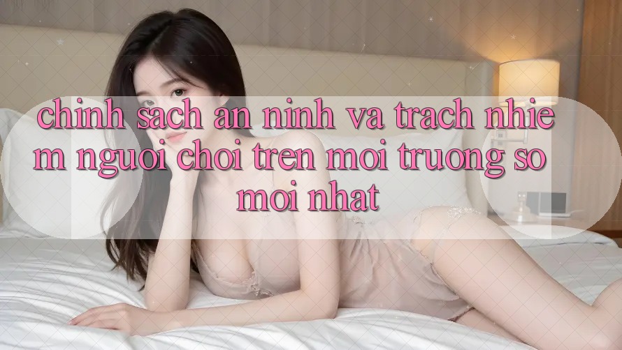 Chính sách an ninh và trách nhiệm người chơi trên môi trường số mới nhất Chính sách an ninh và trách nhiệm người chơi trên môi trường số mới nhất
