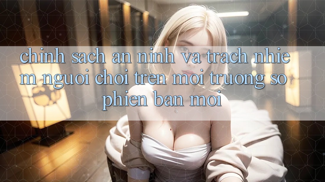 Chính sách an ninh và trách nhiệm người chơi trên môi trường số phiên bản mới