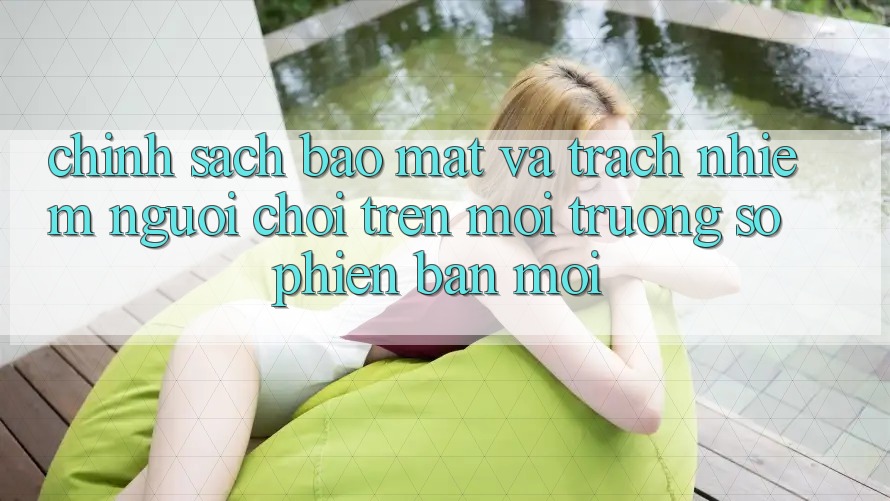 Chính sách bảo mật và trách nhiệm người chơi trên môi trường số phiên bản mới