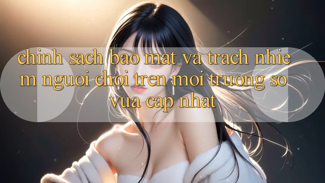 Chính sách bảo mật và trách nhiệm người chơi trên môi trường số vừa cập nhật