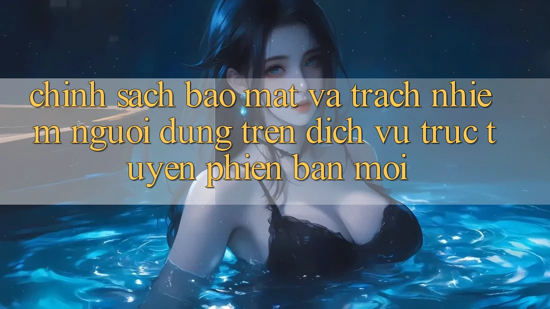 Chính sách bảo mật và trách nhiệm người dùng trên dịch vụ trực tuyến phiên bản mới