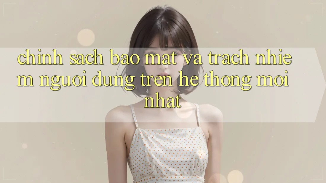 Chính sách bảo mật và trách nhiệm người dùng trên hệ thống mới nhất