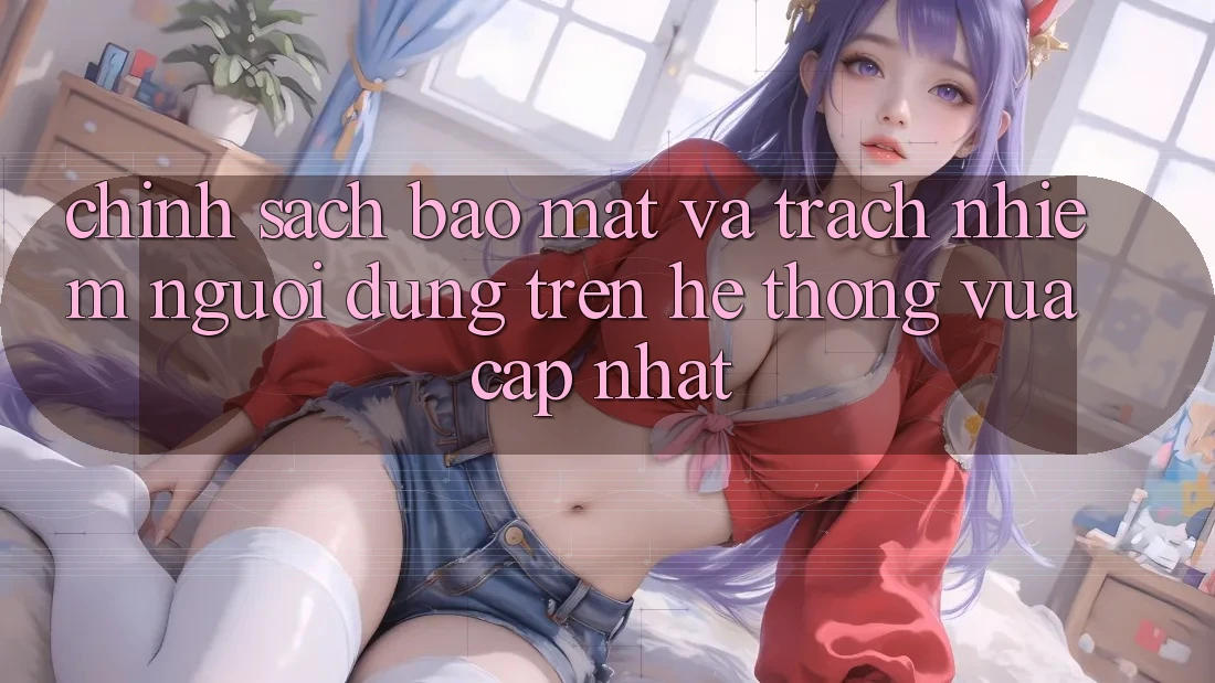Chính sách bảo mật và trách nhiệm người dùng trên hệ thống vừa cập nhật Chính sách bảo mật và trách nhiệm người dùng trên hệ thống vừa cập nhật