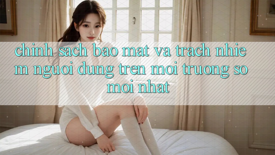 Chính sách bảo mật và trách nhiệm người dùng trên môi trường số mới nhất