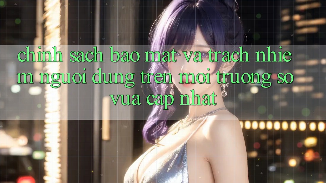 Chính sách bảo mật và trách nhiệm người dùng trên môi trường số vừa cập nhật