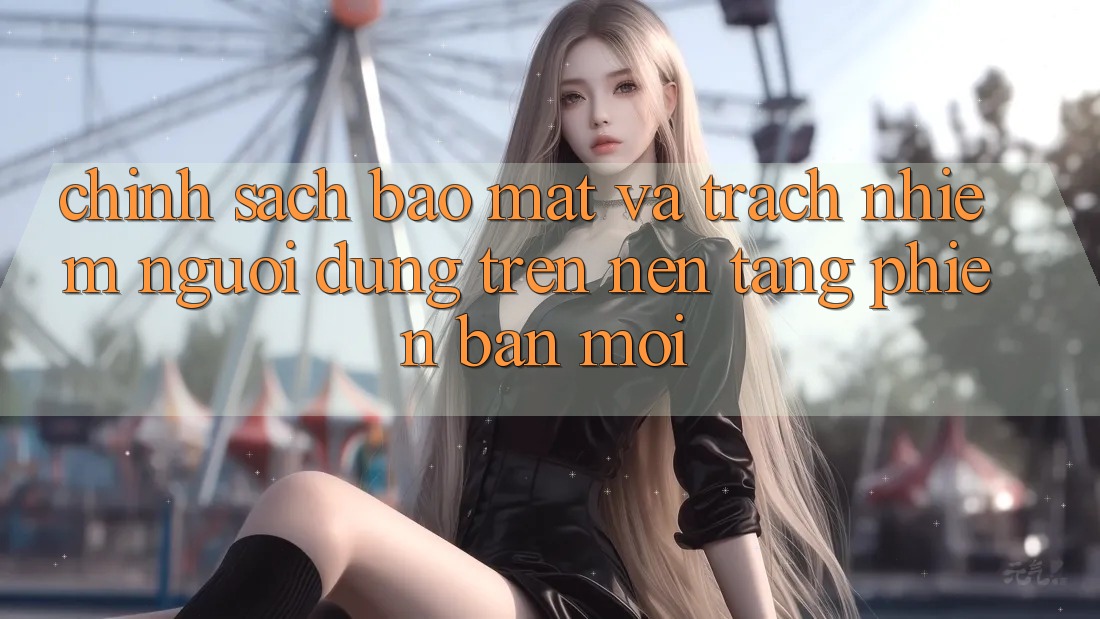 Chính sách bảo mật và trách nhiệm người dùng trên nền tảng phiên bản mới Chính sách bảo mật và trách nhiệm người dùng trên nền tảng phiên bản mới