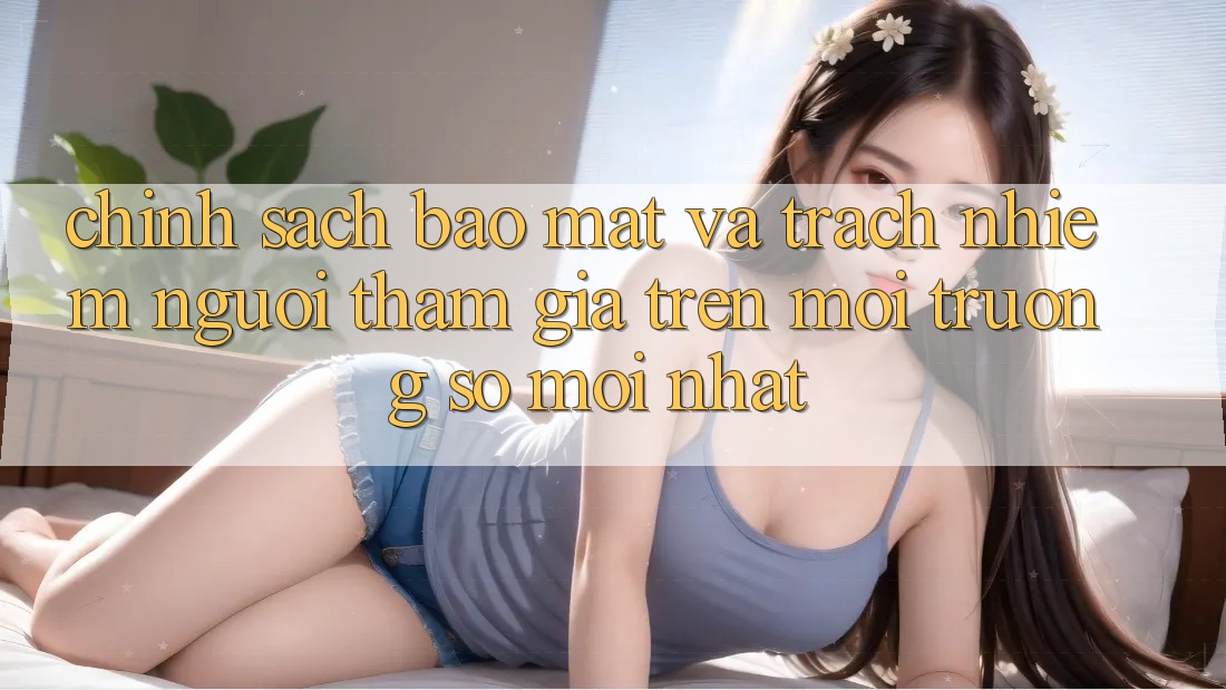 Chính sách bảo mật và trách nhiệm người tham gia trên môi trường số mới nhất