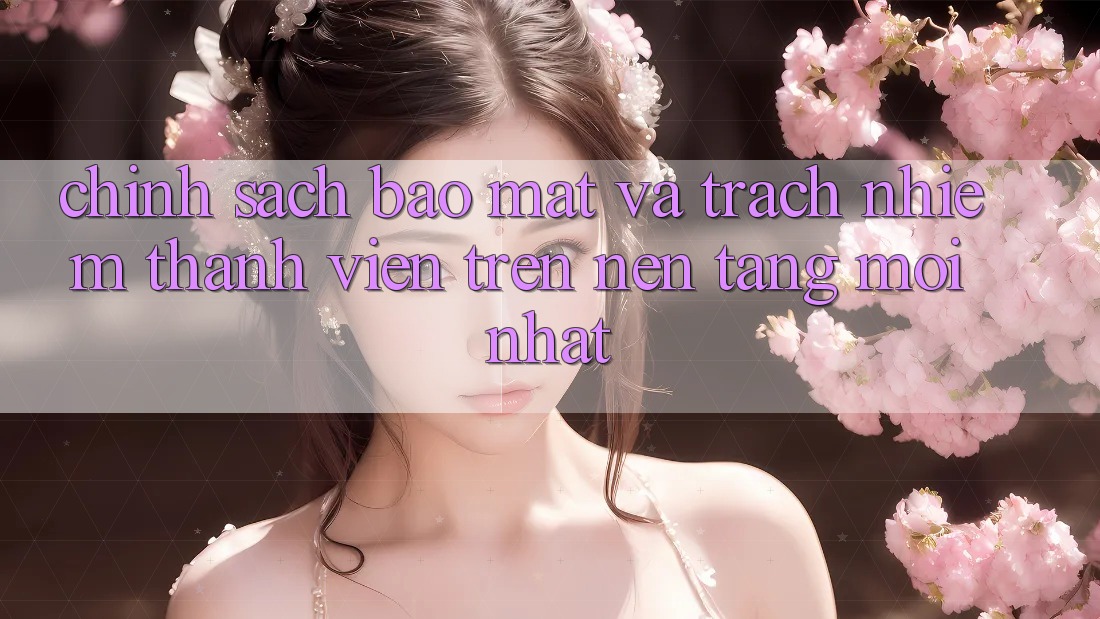 Chính sách bảo mật và trách nhiệm thành viên trên nền tảng mới nhất Chính sách bảo mật và trách nhiệm thành viên trên nền tảng mới nhất