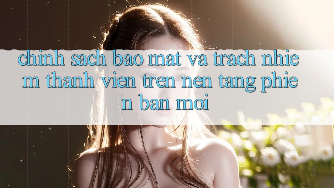 Chính sách bảo mật và trách nhiệm thành viên trên nền tảng phiên bản mới Chính sách bảo mật và trách nhiệm thành viên trên nền tảng phiên bản mới